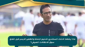 ماذا يخطط الاتحاد السكندري لتدعيم أجنحته والظهير الأيسر قبل إغلاق سوق الانتقالات الصيفي؟